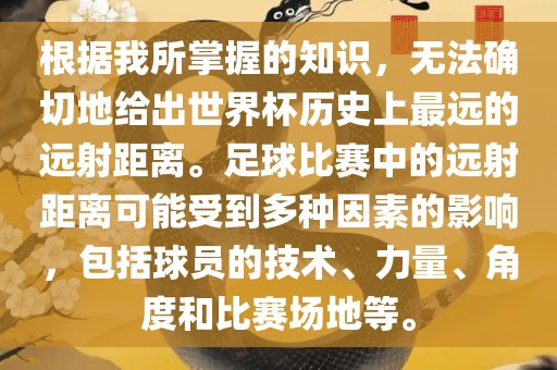 根据我所掌握的知识，无法确切地给出世界杯历史上最远的远射距离。足球比赛中的远射距离可能受到多种因素的影响，包括球员的技术、力量、角度和比赛场地等。
