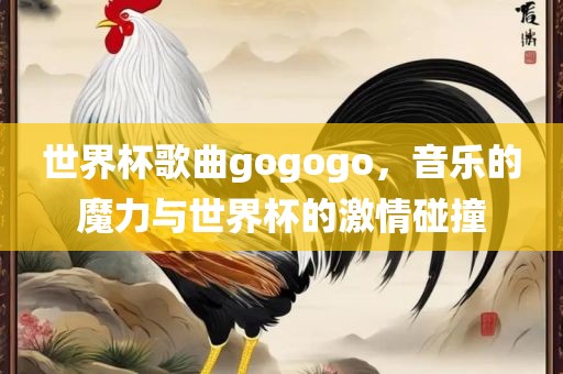 世界杯歌曲gogogo，音乐的魔力与世界杯的激情碰撞吉安市靖泰电力工程有限公司