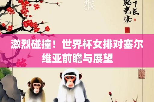 激烈碰撞！世界杯女排对塞尔维亚前瞻吉安市靖泰电力工程有限公司与展望