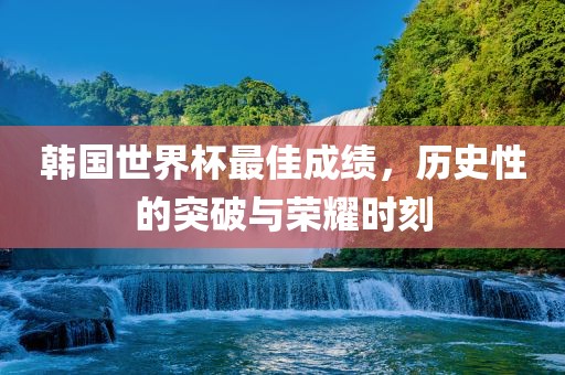 韩国世界杯最佳成绩，历史性的突破与荣耀时刻吉安市靖泰电力工程有限公司