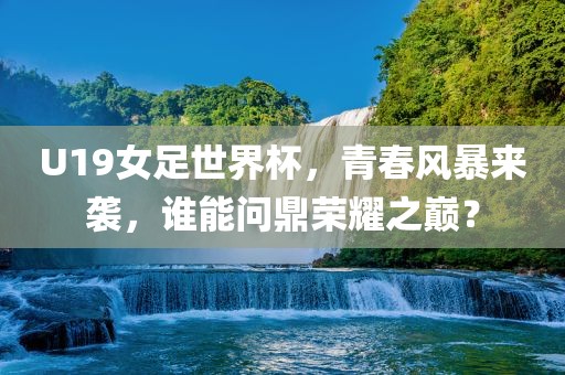 U19女足世界杯，青春风暴来袭，谁能问鼎荣耀之巅？