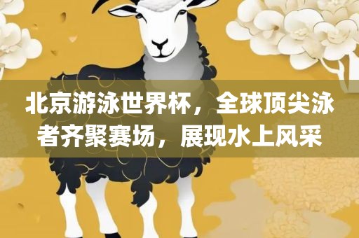 北京游泳世界杯，全球顶尖泳者齐聚赛场，展现水上风采吉安市靖泰电力工程有限公司