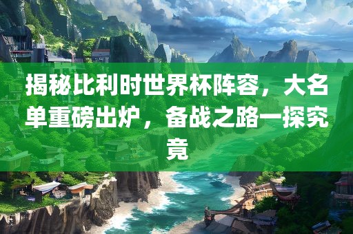 揭秘比利时世界杯阵容，大名单重磅出炉，备战之路一探究竟吉安市靖泰电力工程有限公司