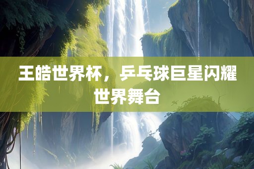 王皓世界杯，乒乓球巨星闪耀世界舞台吉安市靖泰电力工程有限公司