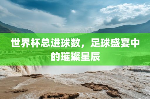 世界杯总进球数，足球盛宴中的璀璨星辰吉安市靖泰电力工程有限公司