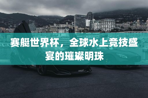 赛艇世界杯，全球水上竞技盛宴的璀璨明珠吉安市靖泰电力工程有限公司