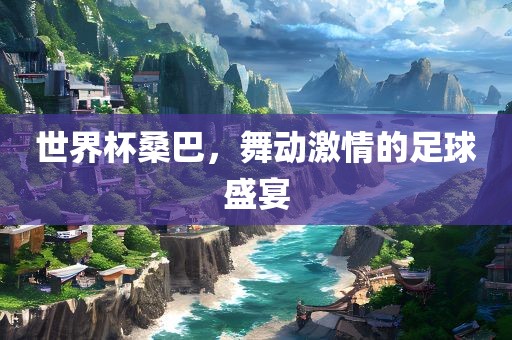 世界杯桑巴，舞动激情的足球盛宴