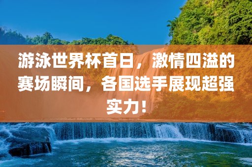 游泳世界杯首日，激情四溢的赛场瞬间，各国选手展现超强实力！吉安市靖泰电力工程有限公司