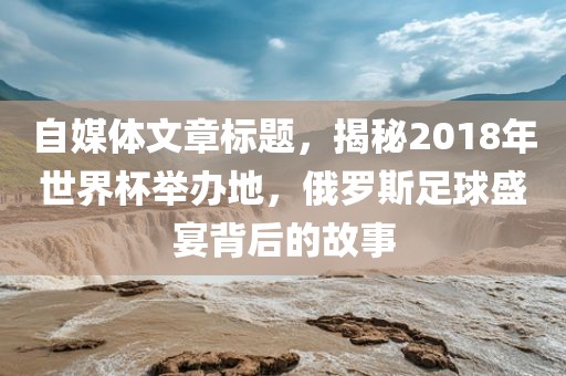 自媒体文章标题，揭秘2018年世界杯举办地，俄罗斯足球盛宴背后的故事吉安市靖泰电力工程有限公司
