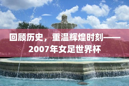 回顾历史，重温辉煌时刻——2007年女足世界杯