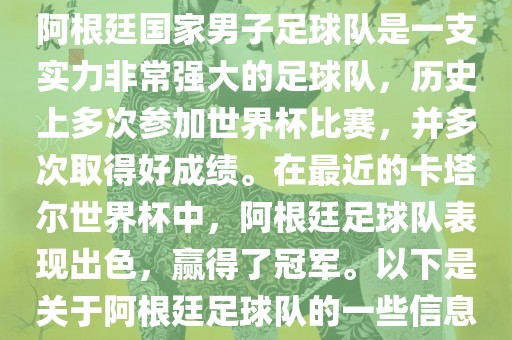 阿根廷国家男子足球队是一支实力非常强大的足球队，历史上多次参加世界杯比赛，并多次取得好成绩。在最近的卡塔尔世界杯中，阿根廷足球队表现出色，赢得了冠军。以下是关于阿根廷足球队的一些信息