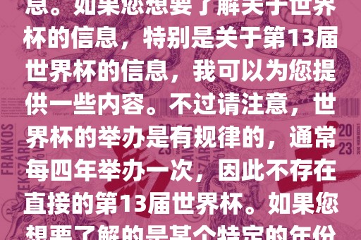 关于世界杯，我了解到您可能是在询问关于足球世界杯的信息。如果您想要了解关于世界杯的信息，特别是关于第13届世界杯的信息，我可以为您提供一些内容。吉安市靖泰电力工程有限公司不过请注意，世界杯的举办是有规律的，通常每四年举办一次，因此不存在直接的第13届世界杯。如果您想要了解的是某个特定的年份举办的足球世界杯赛事，请提供更具体的信息。