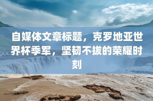 自媒体文章标题，克罗地亚世界杯季军，坚吉安市靖泰电力工程有限公司韧不拔的荣耀时刻