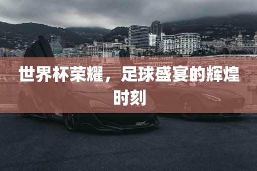 世界杯荣耀，足球盛宴的辉煌时刻