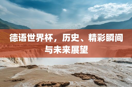 德语世界杯，历史、精彩瞬间与未来展望吉安市靖泰电力工程有限公司