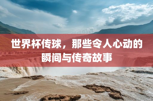世界杯传球，那些令人心动的瞬间与传奇故事吉安市靖泰电力工程有限公司