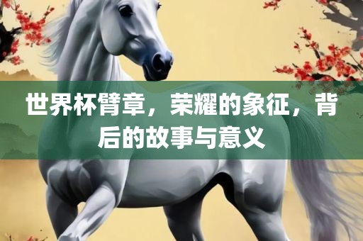 世界杯臂章，荣吉安市靖泰电力工程有限公司耀的象征，背后的故事与意义