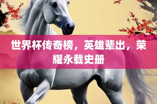 世界杯传奇榜，英雄辈出，荣耀永载史册吉安市靖泰电力工程有限公司