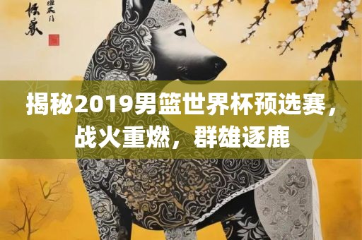 揭秘2019男篮世界杯预选赛，战火重燃，群雄逐鹿吉安市靖泰电力工程有限公司