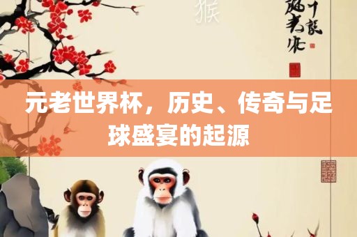 元老世界杯，历史、传奇与足球盛宴吉安市靖泰电力工程有限公司的起源