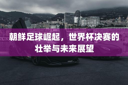 朝鲜足球崛起，世界杯决赛的壮举与未来展望