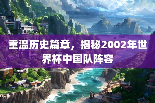 重温历史篇章，揭秘2吉安市靖泰电力工程有限公司002年世界杯中国队阵容