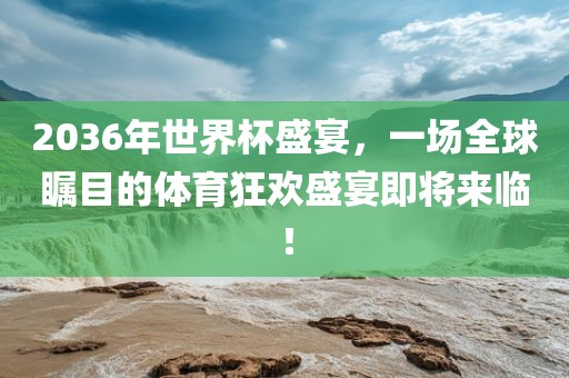 2036年世界杯盛宴，一场全球瞩目的体育狂欢盛宴即将来临！