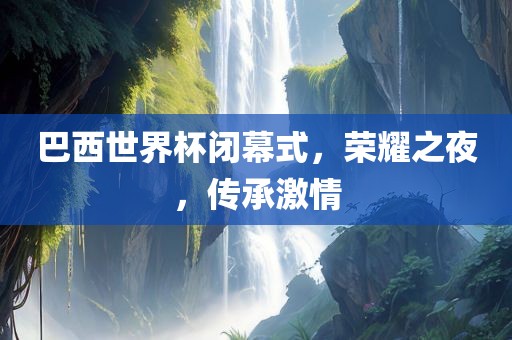 巴西世界杯闭幕式，荣耀之夜，传承激情