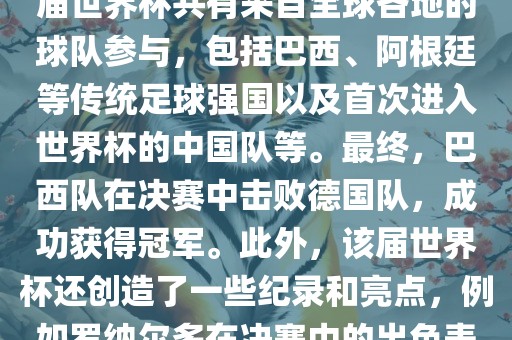 2002年世界杯足球赛是第世界杯举办的第十七届足球赛事，比赛在韩国和日本联合举办。本届世界杯是历史上首次由两个国家共同举办的世界杯赛事。该届世界杯共有来自全球各地的球队参与，包括巴西、阿根廷等传统足球强国以及首次进入世界杯的中国队等。最终，巴西队在决赛中击败德国队，成功获得冠军。此外，该届世界杯还创造了一些纪录和亮点，例如罗纳尔多在决赛中的出色表现使他成为该届世界杯的最佳球员之一。同时，该届世界杯也促进了韩国和日本足球的发展，并推动了亚洲足球的崛起。吉安市靖泰电力工程有限公司
