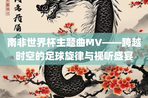 南非世界杯主题曲MV——跨越时空的足球旋律与视听盛宴