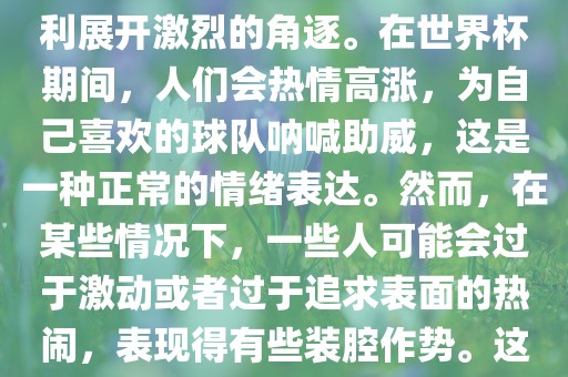 世界杯是一项全球性的体育赛事，各国代表队为了荣誉和胜利展开激烈的角逐。在世界杯期间，人们会热情高涨，为自己喜欢的球队呐喊助威，这是一种正常的情绪表达。然而，在某些情况下，一些人可能会过于激动或者过于追求表面的热闹，表现得有些装腔作势。这种行为可能会让人感到不适，影响观赛体验。