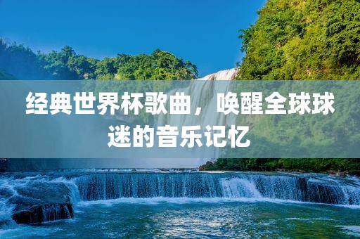 经典世界杯歌曲，唤醒全球球迷的音乐记忆