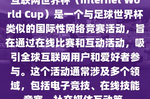 互联网世界杯（Internet World Cup）是一个与足球世界杯类似的国际性网络竞赛活动，旨在通过在线比赛和互动活动，吸引全球互联网用户和爱好者参与。这个活动通常涉及多个领域，包括电子竞技、在线技能竞赛、社交媒体互动等。