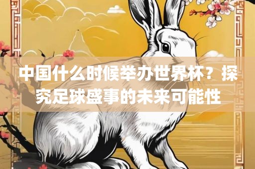 中国什么时候举办世界杯？探究足球盛事的未来可能性