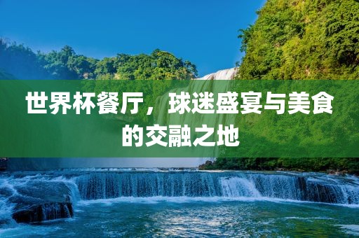 世界杯餐厅，球迷盛宴与美食的交融之地