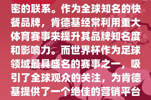 肯德基与世界杯之间存在着紧密的联系。作为全球知名的快餐品牌，肯德基经常利用重大体育赛事来提升其品牌知名度和影响力。而世界杯作为足球领域最具盛名的赛事之一，吸引了全球观众的关注，为肯德基提供了一个绝佳的营销平台。