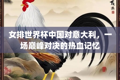 女排世界杯中国对意大利，一场巅峰对决的热血记忆