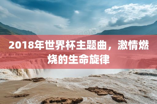 2018年世界杯主题曲，激情燃烧的生命旋律