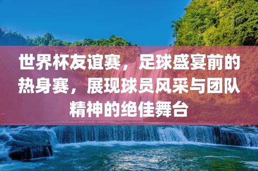 世界杯友谊赛，足球盛宴前的热身赛，展现球员风采与团队精神的绝佳舞台
