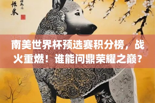 南美世界杯预选赛积分榜，战火重燃！谁能问鼎荣耀之巅？