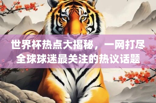 世界杯热点大揭秘，一网打尽全球球迷最关注的热议话题