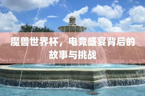 魔兽世界杯，电竞盛宴背后的故事与挑战