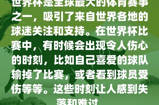 世界杯是全球最大的体育赛事之一，吸引了来自世界各地的球迷关注和支持。在世界杯比赛中，有时候会出现令人伤心的时刻，比如自己喜爱的球队输掉了比赛，或者看到球员受伤等等。这些时刻让人感到失落和难过。