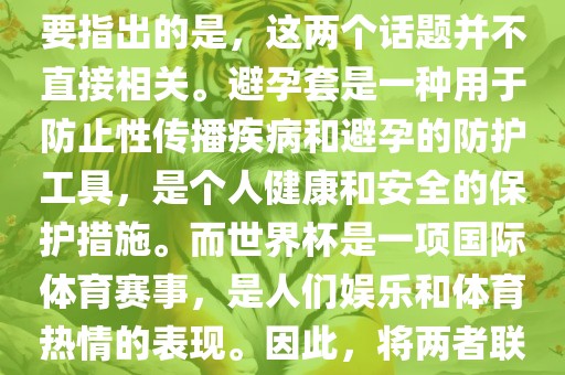 关于世界杯和避孕套的话题，需要指出的是，这两个话题并不直接相关。避孕套是一种用于防止性传播疾病和避孕的防护工具，是个人健康和安全的保护措施。而世界杯是一项国际体育赛事，是人们娱乐和体育热情的表现。因此，将两者联系在一起可能并不合适。