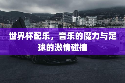 世界杯配乐，音乐的魔力与足球的激情碰撞