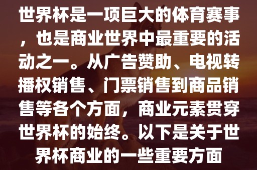 世界杯是一项巨大的体育赛事，也是商业世界中最重要的活动之一。从广告赞助、电视转播权销售、门票销售到商品销售等各个方面，商业元素贯穿世界杯的始终。以下是关于世界杯商业的一些重要方面