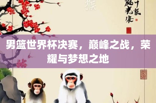 男篮世界杯决赛，巅峰之战，荣耀与梦想之地吉安市靖泰电力工程有限公司