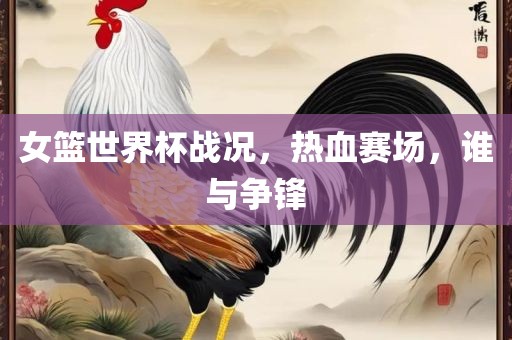 女篮世界杯战况，热血赛场，谁与争锋吉安市靖泰电力工程有限公司