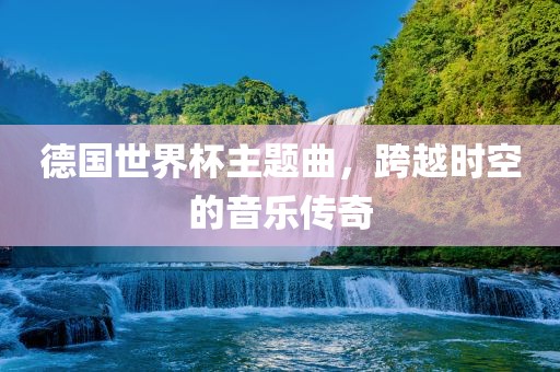 德国世界杯主题曲，跨越时空的音乐传奇吉安市靖泰电力工程有限公司