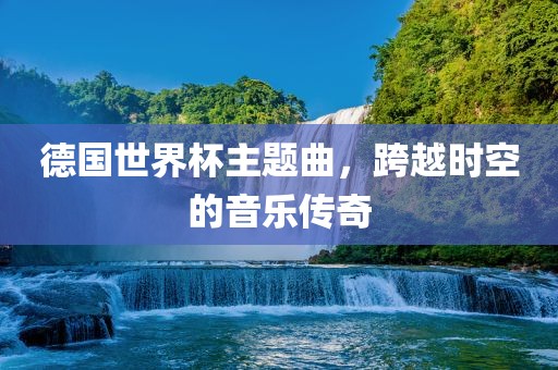 德国世界杯主题曲，跨越时空的音乐传奇